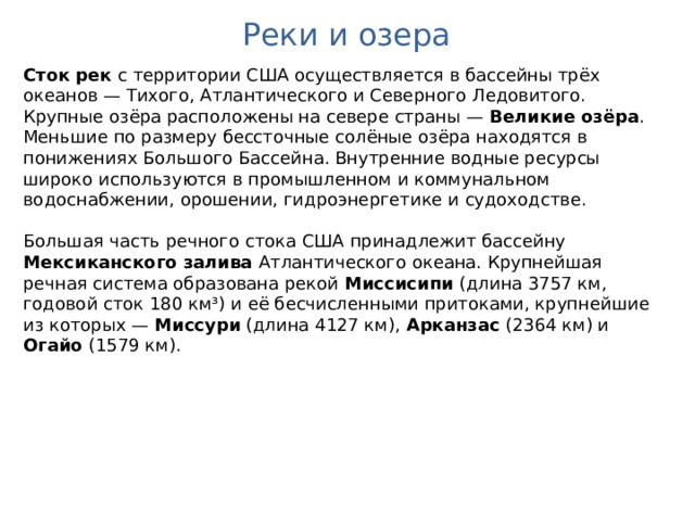 Реки и озера Сток рек с территории США осуществляется в бассейны трёх океанов — Тихого, Атлантического и Северного Ледовитого. Крупные озёра расположены на севере страны — Великие озёра . Меньшие по размеру бессточные солёные озёра находятся в понижениях Большого Бассейна. Внутренние водные ресурсы широко используются в промышленном и коммунальном водоснабжении, орошении, гидроэнергетике и судоходстве.  Большая часть речного стока США принадлежит бассейну Мексиканского залива Атлантического океана. Крупнейшая речная система образована рекой Миссисипи (длина 3757 км, годовой сток 180 км³) и её бесчисленными притоками, крупнейшие из которых — Миссури (длина 4127 км), Арканзас (2364 км) и Огайо (1579 км).  
