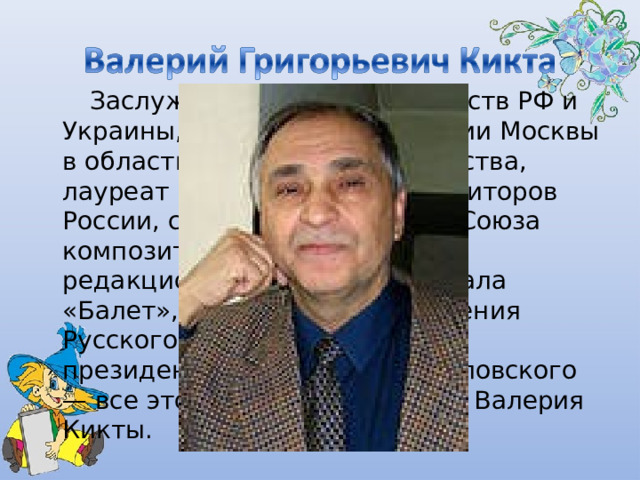      Заслуженный деятель искусств РФ и Украины, лауреат премии мэрии Москвы в области литературы и искусства, лауреат премии Союза композиторов России, секретарь правления Союза композиторов России, член редакционной коллегии журнала «Балет», председатель правления Русского арфового общества, президент Фонда им. И.С. Козловского — все это звания и должности Валерия Кикты. 