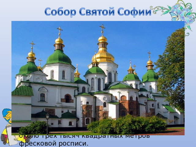  заложен в 1037 году великим русским князем Ярославом Мудрым, в честь 50-летия принятия христианства на Руси, сохранил до наших дней не только богатство древней архитектуры, но и живописное убранство XI века. В  Софии Киевской  гармонично сочетаются два вида монументальной живописи — мозаики и фрески. Мозаики выделяют главные части интерьера — центральный купол и алтарь. Все остальное пятинефное пространство, вторые этажи, обе лестничные клетки и открытые галереи были украшены фресками. До наших дней сохранилось 260 квадратных метров мозаик и около трех тысяч квадратных метров фресковой росписи. 