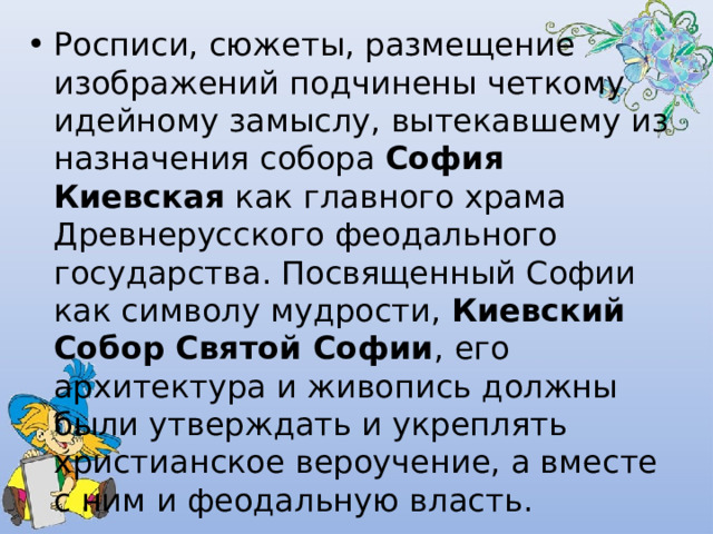 Росписи, сюжеты, размещение изображений подчинены четкому идейному замыслу, вытекавшему из назначения собора  София Киевская  как главного храма Древнерусского феодального государства. Посвященный Софии как символу мудрости,  Киевский Собор Святой Софии , его архитектура и живопись должны были утверждать и укреплять христианское вероучение, а вместе с ним и феодальную власть. 