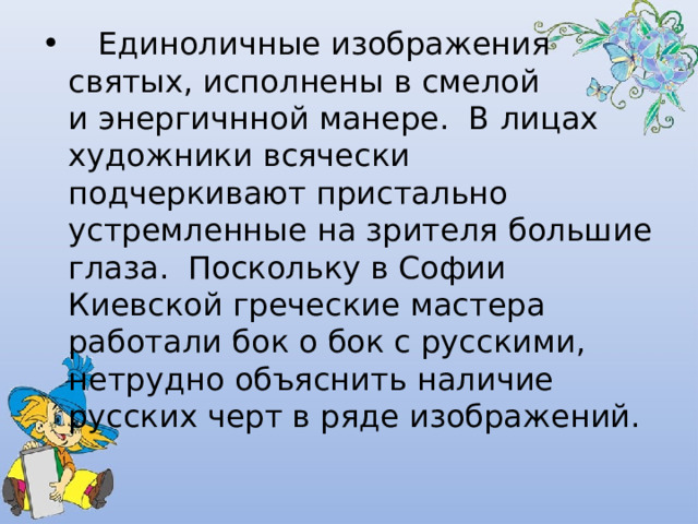   Единоличные изображения святых, исполнены в смелой и энергичнной манере. В лицах художники всячески подчеркивают пристально устремленные на зрителя большие глаза. Поскольку в Софии Киевской греческие мастера работали бок о бок с русскими, нетрудно объяснить наличие русских черт в ряде изображений. 