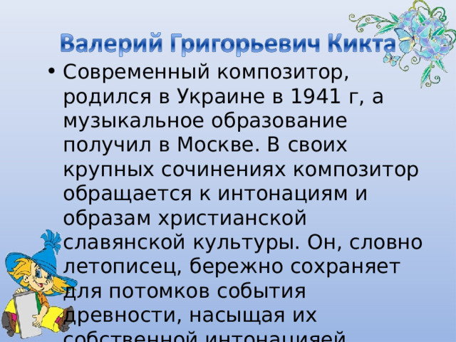 Современный композитор, родился в Украине в 1941 г, а музыкальное образование получил в Москве. В своих крупных сочинениях композитор обращается к интонациям и образам христианской славянской культуры. Он, словно летописец, бережно сохраняет для потомков события древности, насыщая их собственной интонацияей. 