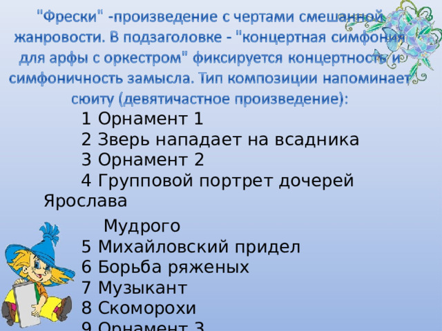  1 Орнамент 1         2 Зверь нападает на всадника         3 Орнамент 2         4 Групповой портрет дочерей Ярослава  Мудрого         5 Михайловский придел         6 Борьба ряженых         7 Музыкант         8 Скоморохи         9 Орнамент 3 