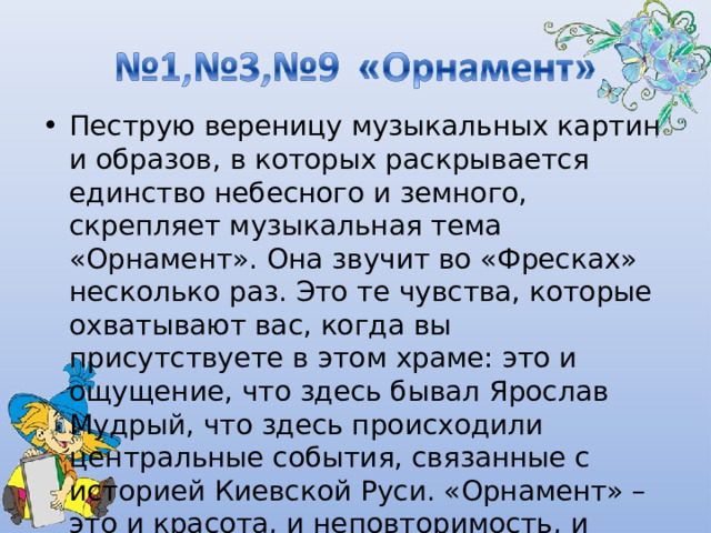 Пеструю вереницу музыкальных картин и образов, в которых раскрывается единство небесного и земного, скрепляет музыкальная тема «Орнамент». Она звучит во «Фресках» несколько раз. Это те чувства, которые охватывают вас, когда вы присутствуете в этом храме: это и ощущение, что здесь бывал Ярослав Мудрый, что здесь происходили центральные события, связанные с историей Киевской Руси. «Орнамент» – это и красота, и неповторимость, и изменяемость…. 