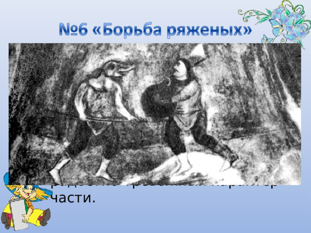 В «Борьбе ряженых» жесткие короткие ритмы ксилофона в разных регистрах перемежаются с напряженным журчанием арфы. Быстрый темп музыки, ее безостановочное движение усиливает яркий, радостно-тревожный характер части. 