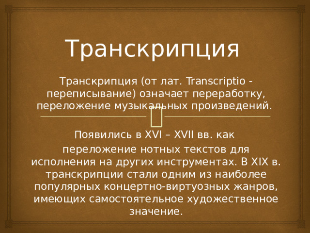 Транскрипция Транскрипция (от лат. Transcriptio - переписывание) означает переработку, переложение музыкальных произведений. Появились в XVI – XVII вв. как переложение нотных текстов для исполнения на других инструментах. В XIX в. транскрипции стали одним из наиболее популярных концертно-виртуозных жанров, имеющих самостоятельное художественное значение. 