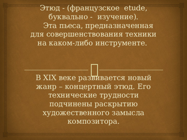 Этюд - (французское etude, буквально - изучение).   Эта пьеса, предназначенная для совершенствования техники на каком-либо инструменте.      В XIX веке развивается новый жанр – концертный этюд. Его технические трудности подчинены раскрытию художественного замысла композитора.   