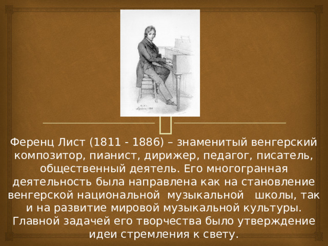 Ференц Лист (1811 - 1886) – знаменитый венгерский композитор, пианист, дирижер, педагог, писатель, общественный деятель. Его многогранная деятельность была направлена как на становление венгерской национальной музыкальной школы, так и на развитие мировой музыкальной культуры. Главной задачей его творчества было утверждение идеи стремления к свету.  