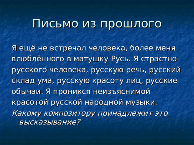 Письмо из прошлого Я ещё не встречал человека, более меня влюблённого в матушку Русь. Я страстно русского человека, русскую речь, русский склад ума, русскую красоту лиц, русские обычаи. Я проникся неизъяснимой красотой русской народной музыки. Какому композитору принадлежит это высказывание?  
