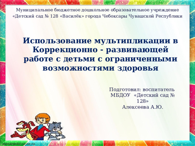 Муниципальное бюджетное дошкольное образовательное учреждение «Детский сад № 128 «Василёк» города Чебоксары Чувашской Республики   Использование мультипликации в Коррекционно - развивающей работе с детьми с ограниченными возможностями здоровья   Подготовил: воспитатель МБДОУ «Детский сад № 128» Алексеева А.Ю. 