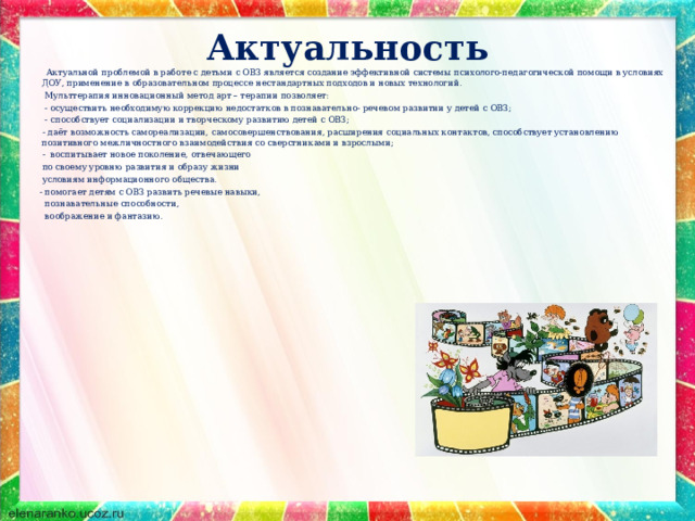 Актуальность    Актуальной проблемой в работе с детьми с ОВЗ является создание эффективной системы психолого-педагогической помощи в условиях ДОУ, применение в образовательном процессе нестандартных подходов и новых технологий.  Мульттерапия инновационный метод арт – терапии позволяет:  - осуществить необходимую коррекцию недостатков в познавательно- речевом развитии у детей с ОВЗ;  - способствует социализации и творческому развитию детей с ОВЗ;  - даёт возможность самореализации, самосовершенствования, расширения социальных контактов, способствует установлению позитивного межличностного взаимодействия со сверстниками и взрослыми;  - воспитывает новое поколение, отвечающего  по своему уровню развития и образу жизни  условиям информационного общества.  - помогает детям с ОВЗ развить речевые навыки,  познавательные способности,  воображение и фантазию.         