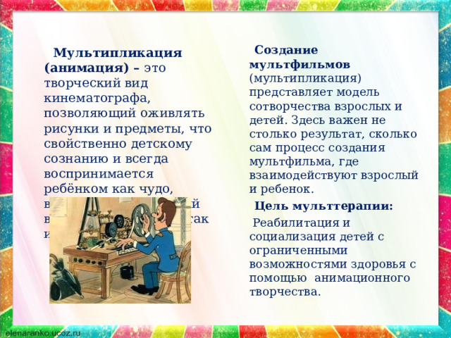   Мультипликация (анимация) – это творческий вид кинематографа, позволяющий оживлять рисунки и предметы, что свойственно детскому сознанию и всегда воспринимается ребёнком как чудо, вызывая неподдельный восторг, как у детей, так и взрослых.  Создание мультфильмов (мультипликация) представляет модель сотворчества взрослых и детей. Здесь важен не столько результат, сколько сам процесс создания мультфильма, где взаимодействуют взрослый и ребенок.  Цель мульттерапии:  Реабилитация и социализация детей с ограниченными возможностями здоровья с помощью анимационного творчества. 