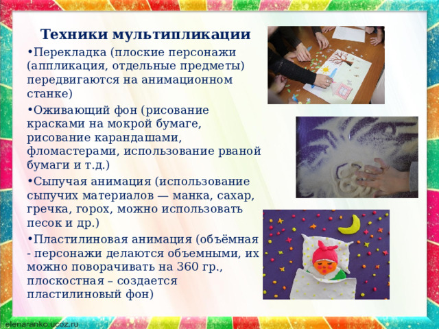 Техники мультипликации Перекладка (плоские персонажи (аппликация, отдельные предметы) передвигаются на анимационном станке) Оживающий фон (рисование красками на мокрой бумаге, рисование карандашами, фломастерами, использование рваной бумаги и т.д.) Сыпучая анимация (использование сыпучих материалов — манка, сахар, гречка, горох, можно использовать песок и др.) Пластилиновая анимация (объёмная - персонажи делаются объемными, их можно поворачивать на 360 гр., плоскостная – создается пластилиновый фон)  