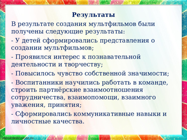 Результаты В результате создания мультфильмов были получены следующие результаты: - У детей сформировались представления о создании мультфильмов; - Проявился интерес к познавательной деятельности и творчеству; - Повысилось чувство собственной значимости; - Воспитанники научились работать в команде, строить партнёрские взаимоотношения сотрудничества, взаимопомощи, взаимного уважения, принятия; - Сформировались коммуникативные навыки и личностные качества. 