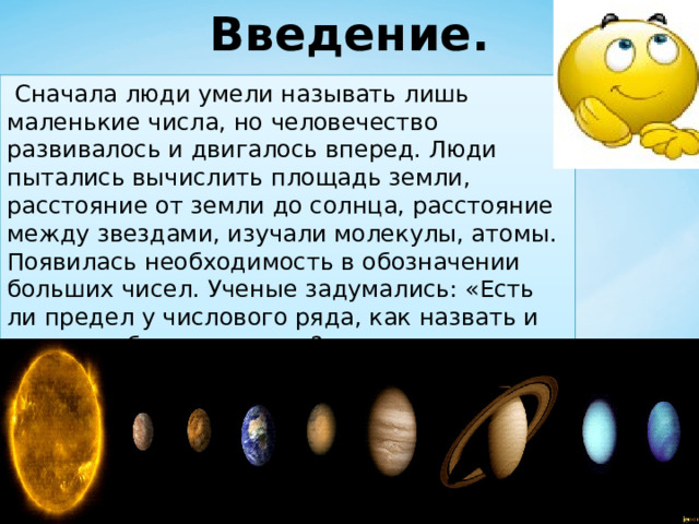 Введение.  Сначала люди умели называть лишь маленькие числа, но человечество развивалось и двигалось вперед. Люди пытались вычислить площадь земли, расстояние от земли до солнца, расстояние между звездами, изучали молекулы, атомы. Появилась необходимость в обозначении больших чисел. Ученые задумались: «Есть ли предел у числового ряда, как назвать и записать большое число?» 
