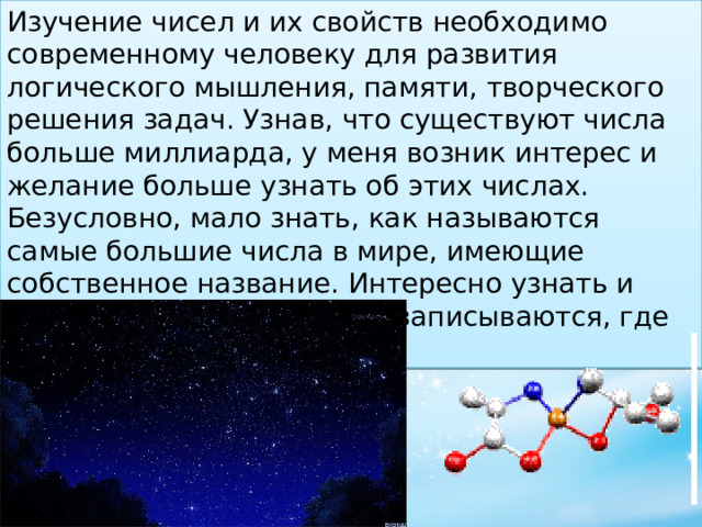 Изучение чисел и их свойств необходимо современному человеку для развития логического мышления, памяти, творческого решения задач. Узнав, что существуют числа больше миллиарда, у меня возник интерес и желание больше узнать об этих числах. Безусловно, мало знать, как называются самые большие числа в мире, имеющие собственное название. Интересно узнать и посмотреть на то, как они записываются, где встречаются в жизни. 
