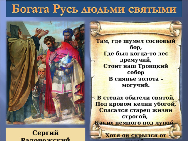 Там, где шумел сосновый бор, Где был когда-то лес дремучий, Стоит наш Троицкий собор В сиянье золота – могучий.   В стенах обители святой, Под кровом келии убогой, Спасался старец жизни строгой, Каких немного под луной.   Хотя он скрылся от людей, Служить желая только Богу, – Но каждый знал к нему дорогу, Кто о душе радел своей. Сергий Радонежский 