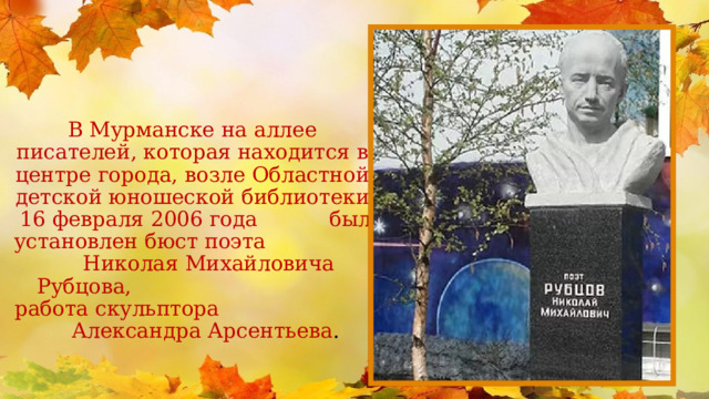 В Мурманске на аллее писателей, которая находится в центре города, возле Областной детской юношеской библиотеки 16 февраля 2006 года был установлен бюст поэта Николая Михайловича Рубцова, работа скульптора Александра Арсентьева .  