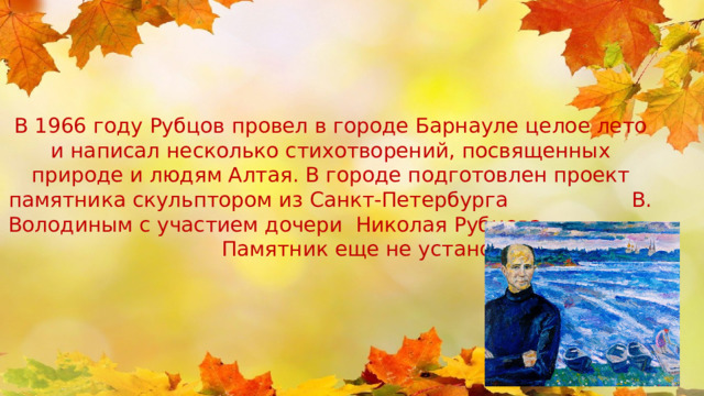 В 1966 году Рубцов провел в городе Барнауле целое лето и написал несколько стихотворений, посвященных природе и людям Алтая. В городе подготовлен проект памятника скульптором из Санкт-Петербурга В. Володиным с участием дочери Николая Рубцова. Памятник еще не установлен. 