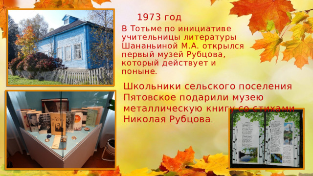 1973 год В Тотьме по инициативе учительницы литературы Шананьиной М.А. открылся первый музей Рубцова, который действует и поныне. Школьники сельского поселения Пятовское подарили музею металлическую книгу со стихами Николая Рубцова . 