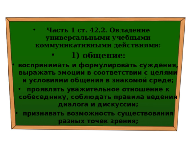  Часть 1 ст. 42.2. Овладение универсальными учебными коммуникативными действиями: 1) общение: воспринимать и формулировать суждения, выражать эмоции в соответствии с целями и условиями общения в знакомой среде; проявлять уважительное отношение к собеседнику, соблюдать правила ведения диалога и дискуссии; признавать возможность существования разных точек зрения; 