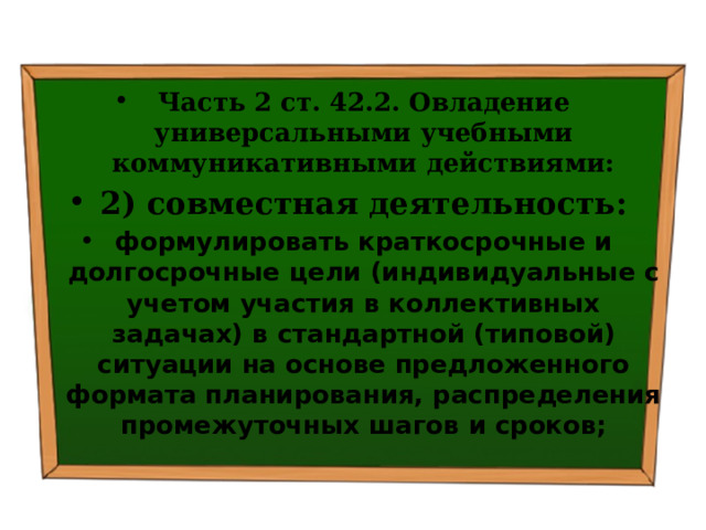 Часть 2 ст. 42.2. Овладение универсальными учебными коммуникативными действиями: 2) совместная деятельность: формулировать краткосрочные и долгосрочные цели (индивидуальные с учетом участия в коллективных задачах) в стандартной (типовой) ситуации на основе предложенного формата планирования, распределения промежуточных шагов и сроков; 