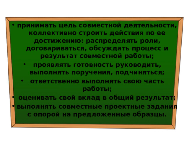 принимать цель совместной деятельности, коллективно строить действия по ее достижению: распределять роли, договариваться, обсуждать процесс и результат совместной работы; проявлять готовность руководить, выполнять поручения, подчиняться; ответственно выполнять свою часть работы; оценивать свой вклад в общий результат; выполнять совместные проектные задания с опорой на предложенные образцы. 
