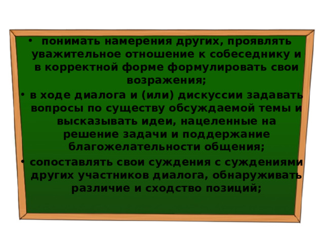 понимать намерения других, проявлять уважительное отношение к собеседнику и в корректной форме формулировать свои возражения; в ходе диалога и (или) дискуссии задавать вопросы по существу обсуждаемой темы и высказывать идеи, нацеленные на решение задачи и поддержание благожелательности общения; сопоставлять свои суждения с суждениями других участников диалога, обнаруживать различие и сходство позиций; 