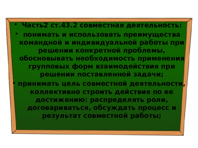 Часть2 ст.43.2 совместная деятельность: понимать и использовать преимущества командной и индивидуальной работы при решении конкретной проблемы, обосновывать необходимость применения групповых форм взаимодействия при решении поставленной задачи; принимать цель совместной деятельности, коллективно строить действия по ее достижению: распределять роли, договариваться, обсуждать процесс и результат совместной работы; 