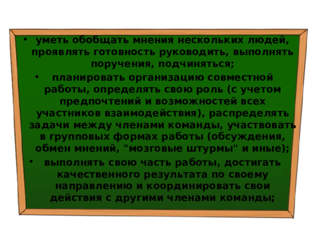 уметь обобщать мнения нескольких людей, проявлять готовность руководить, выполнять поручения, подчиняться; планировать организацию совместной работы, определять свою роль (с учетом предпочтений и возможностей всех участников взаимодействия), распределять задачи между членами команды, участвовать в групповых формах работы (обсуждения, обмен мнений, 