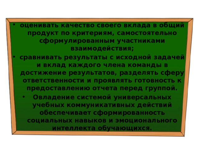 оценивать качество своего вклада в общий продукт по критериям, самостоятельно сформулированным участниками взаимодействия; сравнивать результаты с исходной задачей и вклад каждого члена команды в достижение результатов, разделять сферу ответственности и проявлять готовность к предоставлению отчета перед группой. Овладение системой универсальных учебных коммуникативных действий обеспечивает сформированность социальных навыков и эмоционального интеллекта обучающихся. 