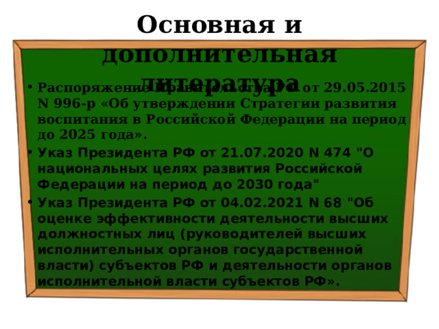 Основная и дополнительная литература Распоряжение Правительства РФ от 29.05.2015 N 996-р «Об утверждении Стратегии развития воспитания в Российской Федерации на период до 2025 года».  Указ Президента РФ от 21.07.2020 N 474 