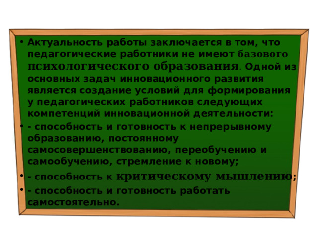 Актуальность работы  заключается в том, что  педагогические работники не имеют базового психологического образования . Одной из основных задач инновационного развития является  создание условий для формирования у педагогических работников следующих компетенций инновационной деятельности: - способность и готовность к непрерывному образованию, постоянному самосовершенствованию, переобучению и самообучению, стремление к новому; - способность к критическому мышлению ; - способность и готовность работать самостоятельно. 