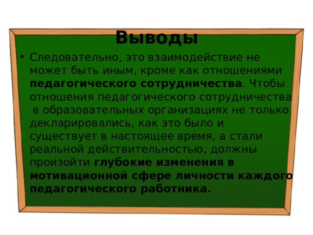 Выводы Следовательно, это взаимодействие не может быть иным, кроме как отношениями педагогического сотрудничества . Чтобы отношения педагогического сотрудничества в образовательных организациях не только декларировались, как это было и существует в настоящее время, а стали реальной действительностью, должны произойти глубокие изменения в мотивационной сфере личности каждого педагогического работника. 