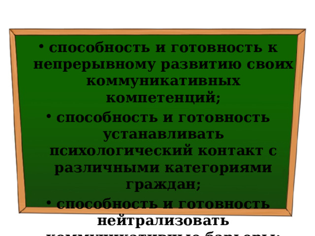 способность и готовность к непрерывному развитию своих коммуникативных компетенций; способность и готовность устанавливать психологический контакт с различными категориями граждан; способность и готовность нейтрализовать коммуникативные барьеры; 