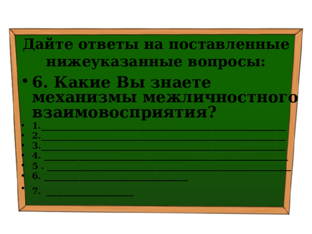Дайте ответы на поставленные нижеуказанные вопросы: 6. Какие Вы знаете механизмы межличностного взаимовосприятия? 1.________________________________________________________ 2.________________________________________________________ 3.________________________________________________________ 4. ________________________________________________________ 5 . ________________________________________________________ 6. _________________________________ 7.  ____________________ 