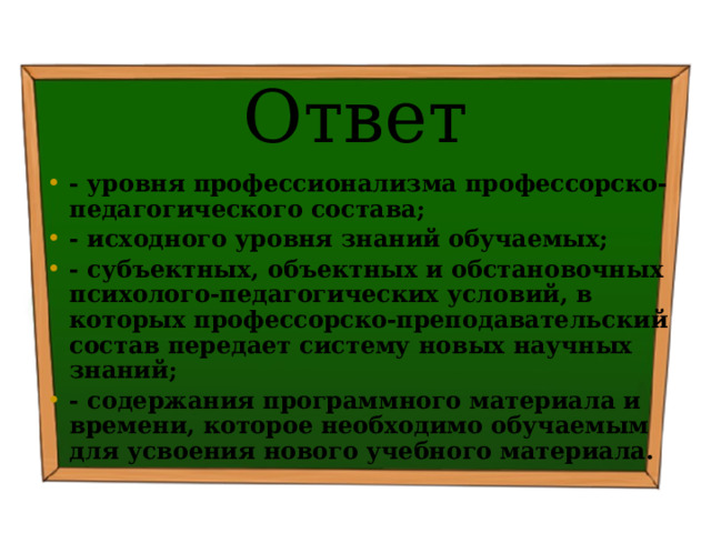 Ответ - уровня профессионализма профессорско-педагогического состава; - исходного уровня знаний обучаемых; - субъектных, объектных и обстановочных психолого-педагогических условий, в которых профессорско-преподавательский состав передает систему новых научных знаний; - содержания программного материала и времени, которое необходимо обучаемым для усвоения нового учебного материала. 