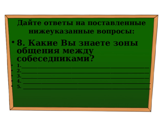 Дайте ответы на поставленные нижеуказанные вопросы: 8. Какие Вы знаете зоны общения между собеседниками? 1.________________________________________________________ 2.________________________________________________________ 3.________________________________________________________ 4. ________________________________________________________ 5. ________________________________________________________ 