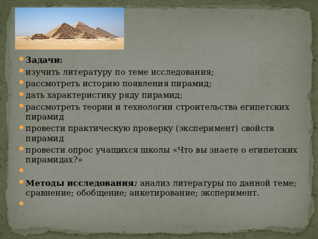 Задачи: изучить литературу по теме исследования; рассмотреть историю появления пирамид; дать характеристику ряду пирамид; рассмотреть теории и технологии строительства египетских пирамид провести практическую проверку (эксперимент) свойств пирамид провести опрос учащихся школы «Что вы знаете о египетских пирамидах?»   Методы исследования : анализ литературы по данной теме; сравнение; обобщение; анкетирование; эксперимент.  
