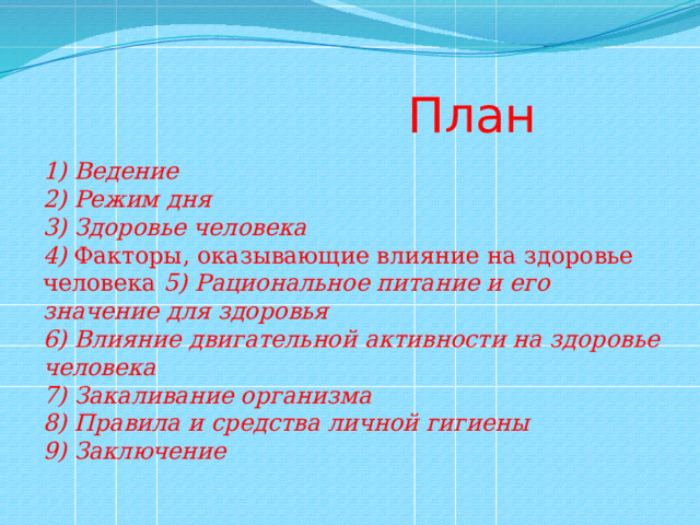  План 1) Ведение 2) Режим дня 3) Здоровье человека 4)  Факторы, оказывающие влияние на здоровье человека 5) Рациональное питание и его значение для здоровья 6) Влияние двигательной активности на здоровье человека 7) Закаливание организма 8) Правила и средства личной гигиены 9) Заключение 
