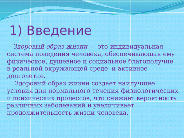 1) Введение  Здоровый образ жизни — это индивидуальная система поведения человека, обеспечивающая ему физическое, душевное и социальное благополучие в реальной окружающей среде и активное долголетие.  Здоровый образ жизни создает наилучшие условия для нормального течения физиологических и психических процессов, что снижает вероятность различных заболеваний и увеличивает продолжительность жизни человека. 