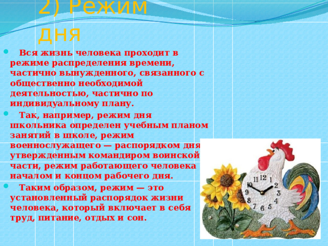 2) Режим дня  Вся жизнь человека проходит в режиме распределения времени, частично вынужденного, связанного с общественно необходимой деятельностью, частично по индивидуальному плану.  Так, например, режим дня школьника определен учебным планом занятий в школе, режим военнослужащего — распорядком дня, утвержденным командиром воинской части, режим работающего человека — началом и концом рабочего дня.  Таким образом, режим — это установленный распорядок жизни человека, который включает в себя труд, питание, отдых и сон. 