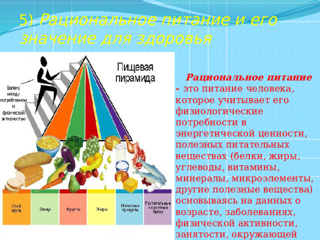 5) Рациональное питание и его значение для здоровья  Рациональное питание - это питание человека, которое учитывает его физиологические потребности в энергетической ценности, полезных питательных веществах (белки, жиры, углеводы, витамины, минералы, микроэлементы, другие полезные вещества) основываясь на данных о возрасте, заболеваниях, физической активности, занятости, окружающей среде. 