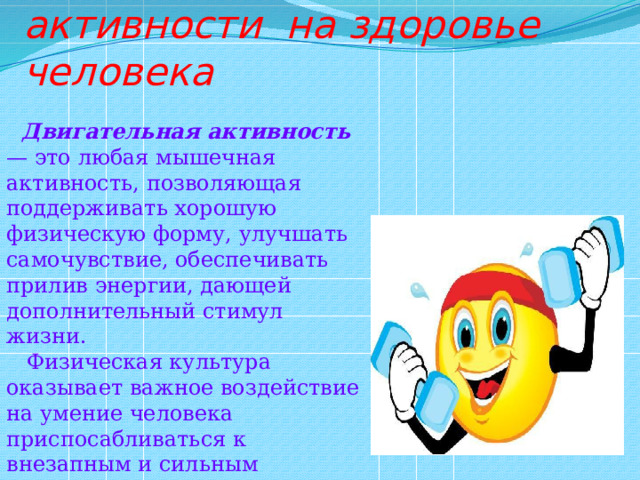  6) Влияние двигательной активности на здоровье человека  Двигательная активность — это любая мышечная активность, позволяющая поддерживать хорошую физическую форму, улучшать самочувствие, обеспечивать прилив энергии, дающей дополнительный стимул жизни.  Физическая культура оказывает важное воздействие на умение человека приспосабливаться к внезапным и сильным функциональным колебаниям. 