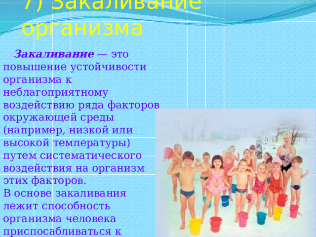 7) Закаливание организма  Закаливание — это повышение устойчивости организма к неблагоприятному воздействию ряда факторов окружающей среды (например, низкой или высокой температуры) путем систематического воздействия на организм этих факторов. В основе закаливания лежит способность организма человека приспосабливаться к меняющимся условиям окружающей среды. 