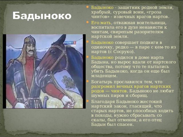 Бадыноко - защитник родной земли, храбрый, суровый воин, «гроза чинтов» - извечных врагов нартов. Его мать , отважная воительница, воспитала его в духе ненависти к чинтам, свирепым разорителям нартской земли. Бадыноко совершает подвиги в одиночку, редко — в паре с кем-то из нартов (с Сосруко). Бадыноко родился в доме нарта Бадына, но вырос вдали от нартского общества, потому что те пытались убить Бадыноко, когда он еще был младенцем. Богатырь прославился тем, что разгромил вечных врагов нартских родов — чинтов . Бадыноко не любит шумных пиров и сборищ. Благодаря Бадыноко жестокий нартский закон, гласящий, что старых нартов, не способных ходить в походы, нужно сбрасывать со скалы, был отменен, а его отец Бадын был спасен. 