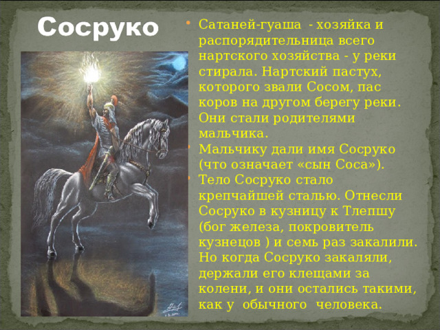 Сатаней-гуаша  - хозяйка и распорядительница всего нартского хозяйства - у реки стирала. Нартский пастух, которого звали Сосом, пас коров на другом берегу реки. Они стали родителями мальчика. Мальчику дали имя Сосруко (что означает «сын Соса»). Тело Сосруко стало крепчайшей сталью. Отнесли Сосруко в кузницу к Тлепшу (бог железа, покровитель кузнецов ) и семь раз закалили. Но когда Сосруко закаляли, держали его клещами за колени, и они остались такими, как у обычного человека. 