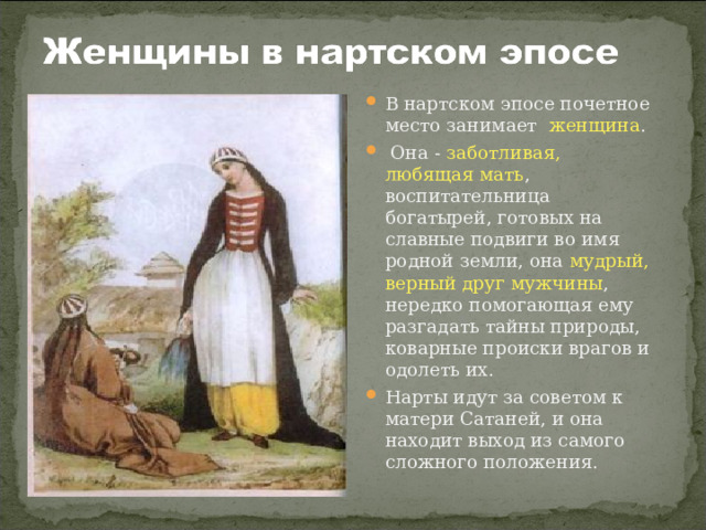В нартском эпосе почетное место занимает женщина .  Она - заботливая, любящая мать , воспитательница богатырей, готовых на славные подвиги во имя родной земли, она мудрый, верный друг мужчины , нередко помогающая ему разгадать тайны природы, коварные происки врагов и одолеть их. Нарты идут за советом к матери Сатаней, и она находит выход из самого сложного положения.  