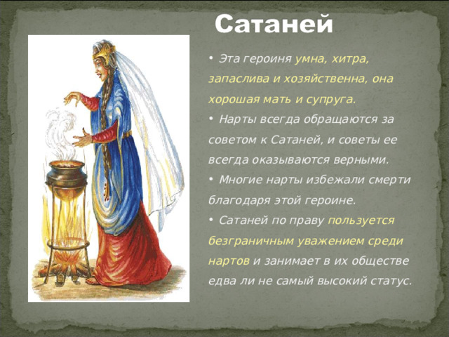  Эта героиня умна, хитра, запаслива и хозяйственна, она хорошая мать и супруга.  Нарты всегда обращаются за советом к Сатаней, и советы ее всегда оказываются верными.  Многие нарты избежали смерти благодаря этой героине.  Сатаней по праву пользуется безграничным уважением среди нартов и занимает в их обществе едва ли не самый высокий статус.  