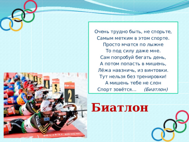  Очень трудно быть, не спорьте, Самым метким в этом спорте. Просто мчатся по лыжне То под силу даже мне. Сам попробуй бегать день, А потом попасть в мишень, Лёжа навзничь, из винтовки. Тут нельзя без тренировки! А мишень тебе не слон Спорт зовётся… (Биатлон) Биатлон 